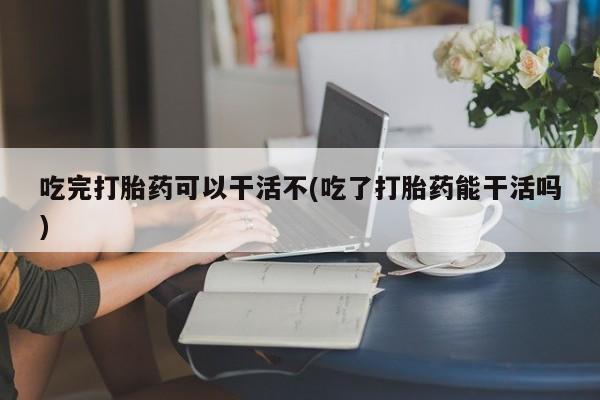 堕胎药微信有谁买微信吃完打胎药可以干活不(吃了打胎药能干活吗)