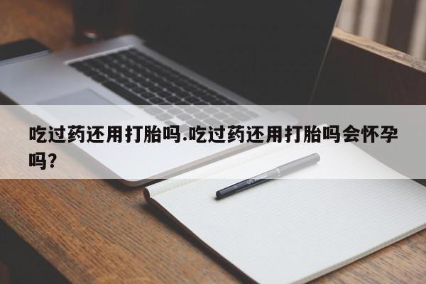 堕胎药微信有谁买微信吃过药还用打胎吗.吃过药还用打胎吗会怀孕吗？