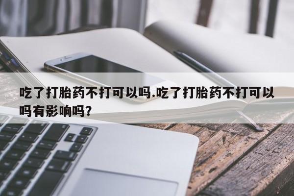 堕胎药微信有谁买微信吃了打胎药不打可以吗.吃了打胎药不打可以吗有影响吗？
