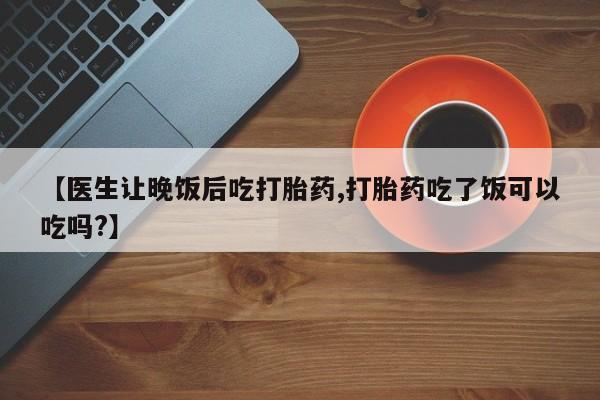 堕胎药微信有谁买微信【医生让晚饭后吃打胎药,打胎药吃了饭可以吃吗?】