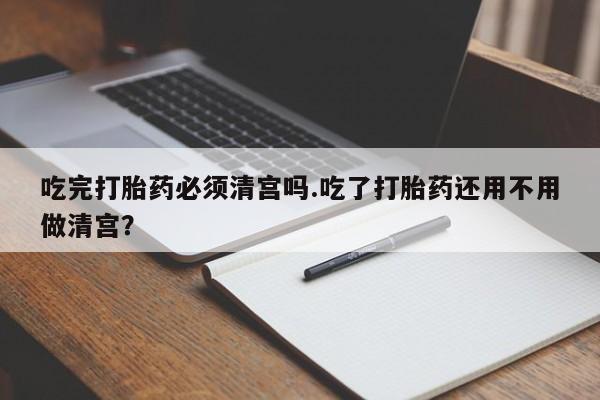 堕胎药微信有谁买微信吃完打胎药必须清宫吗.吃了打胎药还用不用做清宫？