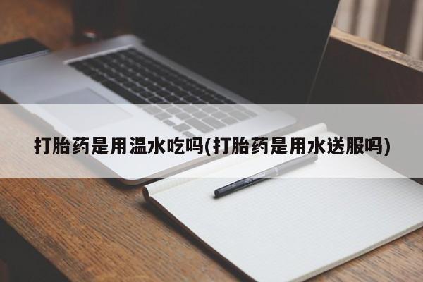堕胎药微信有谁买微信打胎药是用温水吃吗(打胎药是用水送服吗)