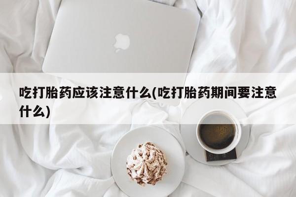 堕胎药微信有谁买微信吃打胎药应该注意什么(吃打胎药期间要注意什么)