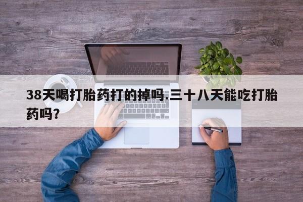 堕胎药微信有谁买微信38天喝打胎药打的掉吗.三十八天能吃打胎药吗？
