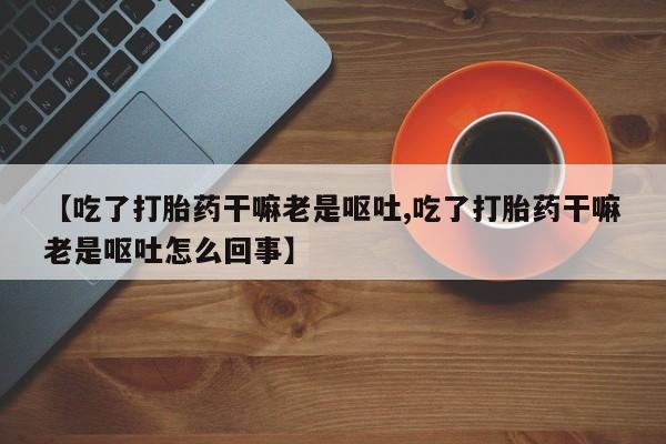 堕胎药微信有谁买微信【吃了打胎药干嘛老是呕吐,吃了打胎药干嘛老是呕吐怎么回事】