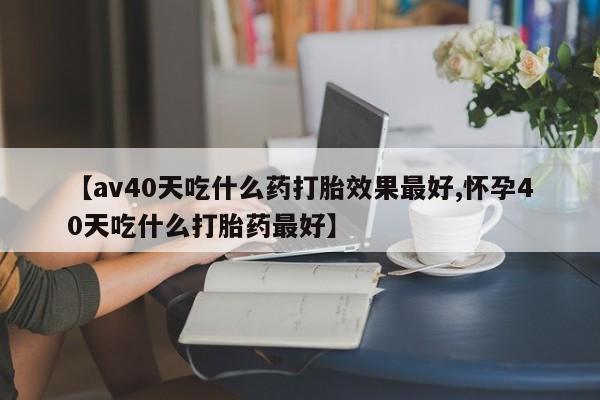 堕胎药微信有谁买微信【av40天吃什么药打胎效果最好,怀孕40天吃什么打胎药最好】