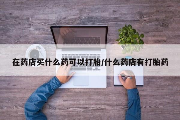 堕胎药微信有谁买微信在药店买什么药可以打胎/什么药店有打胎药
