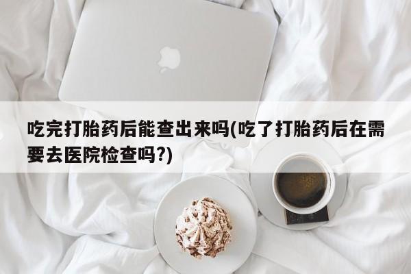 堕胎药微信有谁买微信吃完打胎药后能查出来吗(吃了打胎药后在需要去医院检查吗?)
