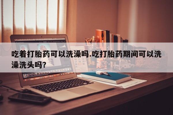 堕胎药微信有谁买微信吃着打胎药可以洗澡吗.吃打胎药期间可以洗澡洗头吗？