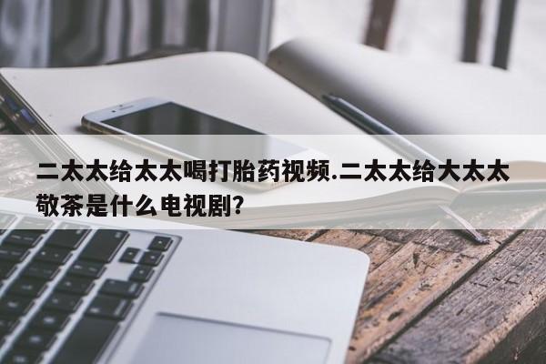 堕胎药微信有谁买微信二太太给太太喝打胎药视频.二太太给大太太敬茶是什么电视剧？