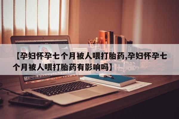 堕胎药微信有谁买微信【孕妇怀孕七个月被人喂打胎药,孕妇怀孕七个月被人喂打胎药有影响吗】