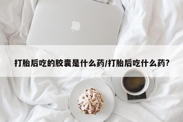 堕胎药微信有谁买微信打胎后吃的胶囊是什么药/打胎后吃什么药?
