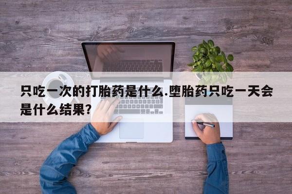 堕胎药微信有谁买微信只吃一次的打胎药是什么.堕胎药只吃一天会是什么结果？