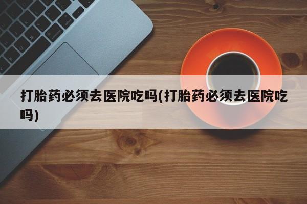 堕胎药微信有谁买微信打胎药必须去医院吃吗(打胎药必须去医院吃吗)