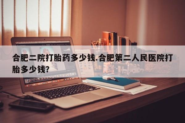 堕胎药微信有谁买微信合肥二院打胎药多少钱.合肥第二人民医院打胎多少钱？