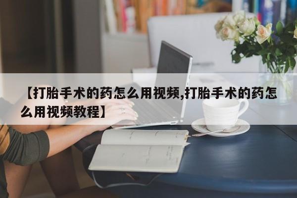 堕胎药微信有谁买微信【打胎手术的药怎么用视频,打胎手术的药怎么用视频教程】