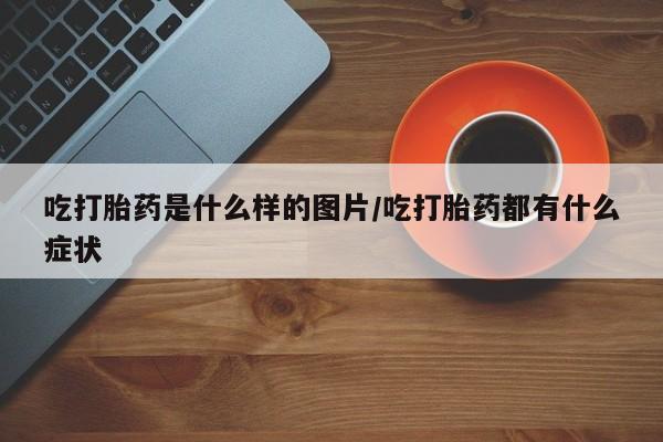 堕胎药微信有谁买微信吃打胎药是什么样的图片/吃打胎药都有什么症状