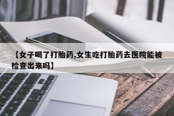堕胎药微信有谁买微信【女子喝了打胎药,女生吃打胎药去医院能被检查出来吗】