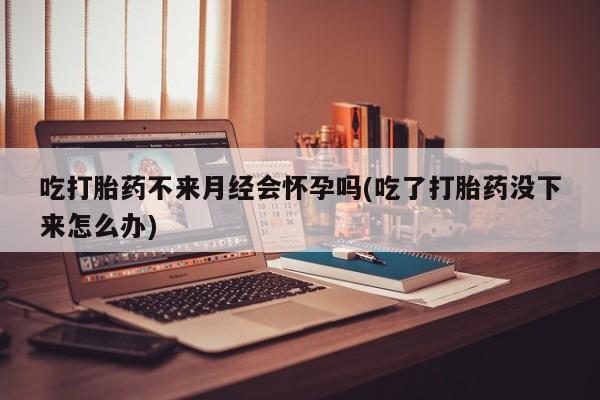 堕胎药微信有谁买微信吃打胎药不来月经会怀孕吗(吃了打胎药没下来怎么办)