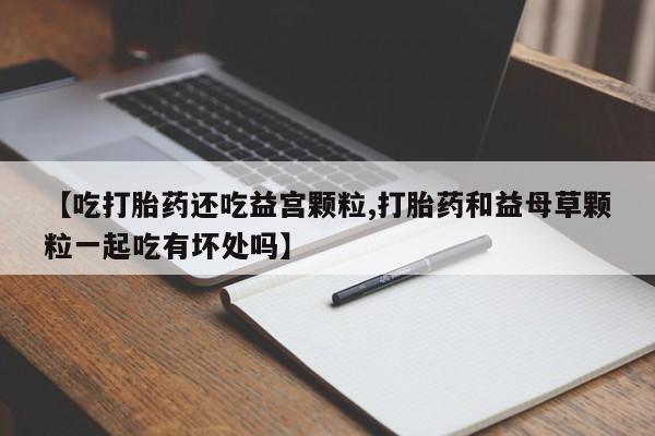 堕胎药微信有谁买微信【吃打胎药还吃益宫颗粒,打胎药和益母草颗粒一起吃有坏处吗】