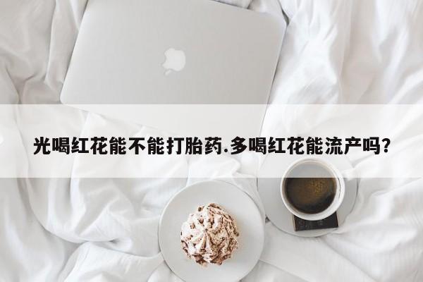 堕胎药微信有谁买微信光喝红花能不能打胎药.多喝红花能流产吗？