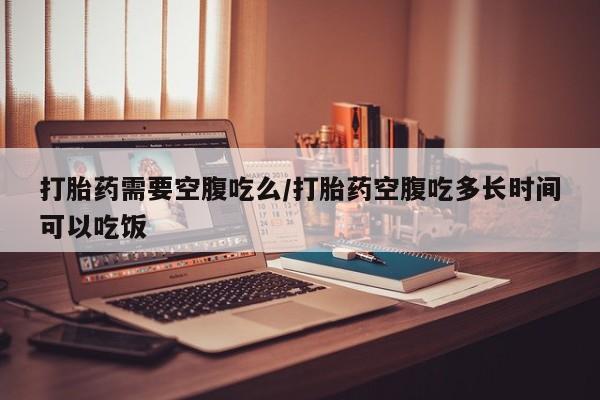 堕胎药微信有谁买微信打胎药需要空腹吃么/打胎药空腹吃多长时间可以吃饭