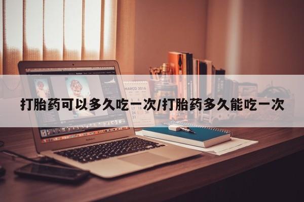 堕胎药微信有谁买微信打胎药可以多久吃一次/打胎药多久能吃一次