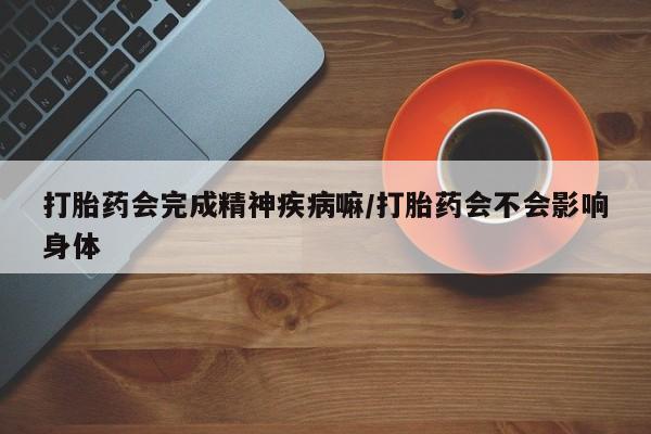 堕胎药微信有谁买微信打胎药会完成精神疾病嘛/打胎药会不会影响身体