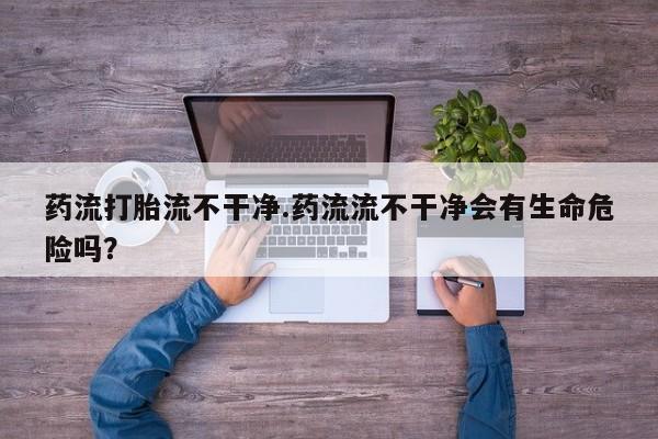 堕胎药微信有谁买微信药流打胎流不干净.药流流不干净会有生命危险吗？