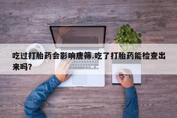 堕胎药微信有谁买微信吃过打胎药会影响唐筛.吃了打胎药能检查出来吗？