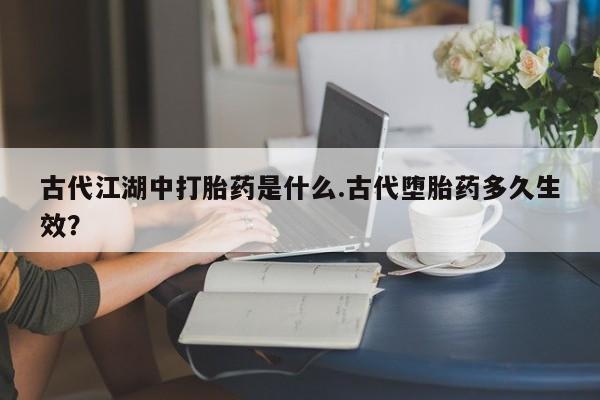 堕胎药微信有谁买微信古代江湖中打胎药是什么.古代堕胎药多久生效？