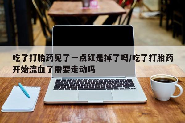 堕胎药微信有谁买微信吃了打胎药见了一点红是掉了吗/吃了打胎药开始流血了需要走动吗