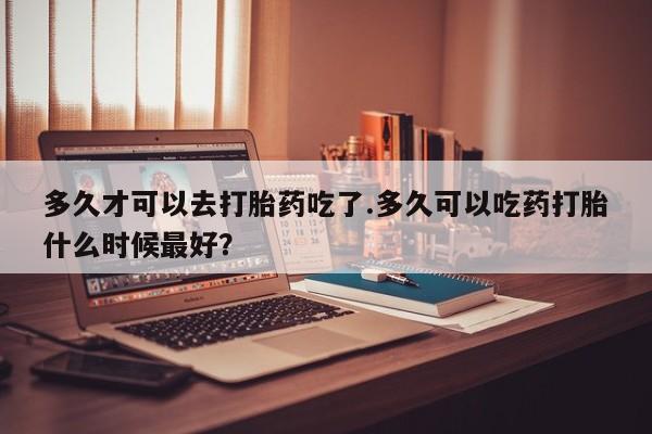 堕胎药微信有谁买微信多久才可以去打胎药吃了.多久可以吃药打胎什么时候最好？