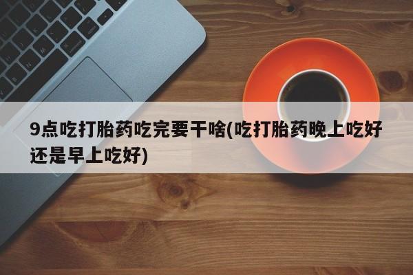 堕胎药微信有谁买微信9点吃打胎药吃完要干啥(吃打胎药晚上吃好还是早上吃好)