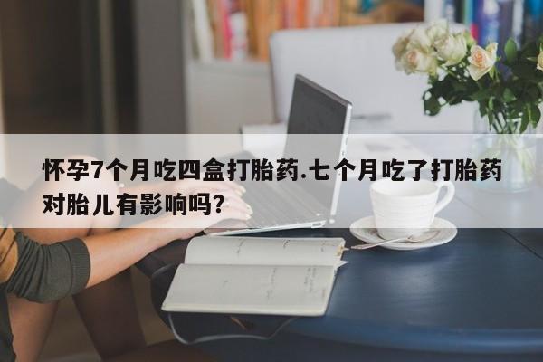堕胎药微信有谁买微信怀孕7个月吃四盒打胎药.七个月吃了打胎药对胎儿有影响吗？