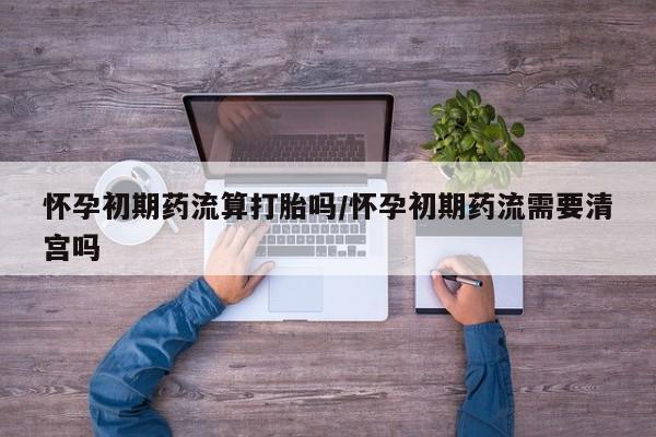 堕胎药微信有谁买微信怀孕初期药流算打胎吗/怀孕初期药流需要清宫吗
