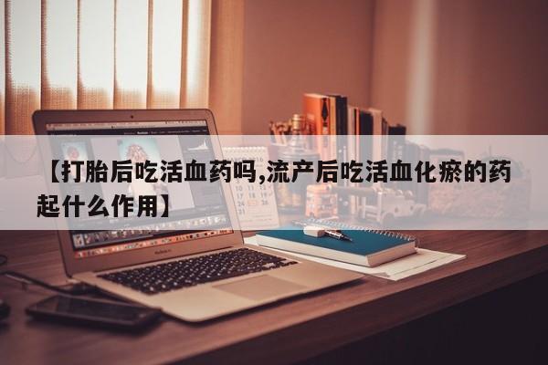 堕胎药微信有谁买微信【打胎后吃活血药吗,流产后吃活血化瘀的药起什么作用】