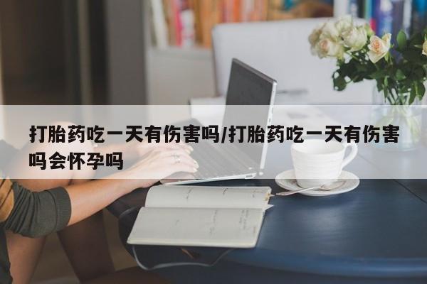 堕胎药微信有谁买微信打胎药吃一天有伤害吗/打胎药吃一天有伤害吗会怀孕吗