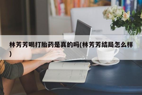 堕胎药微信有谁买微信林芳芳喝打胎药是真的吗(林芳芳结局怎么样)