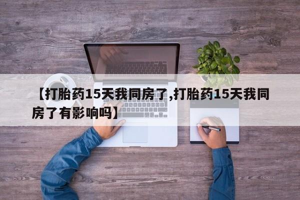 堕胎药微信有谁买微信【打胎药15天我同房了,打胎药15天我同房了有影响吗】