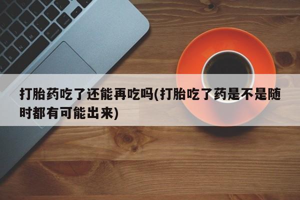 堕胎药微信有谁买微信打胎药吃了还能再吃吗(打胎吃了药是不是随时都有可能出来)