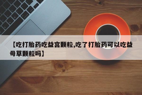 堕胎药微信有谁买微信【吃打胎药吃益宫颗粒,吃了打胎药可以吃益母草颗粒吗】