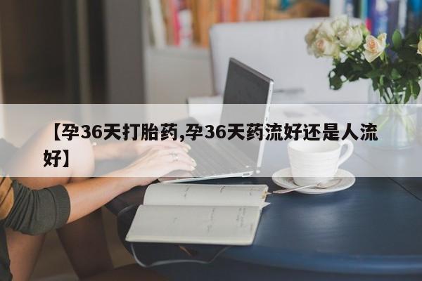 堕胎药微信有谁买微信【孕36天打胎药,孕36天药流好还是人流好】