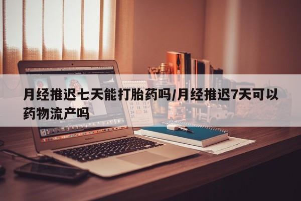 堕胎药微信有谁买微信月经推迟七天能打胎药吗/月经推迟7天可以药物流产吗