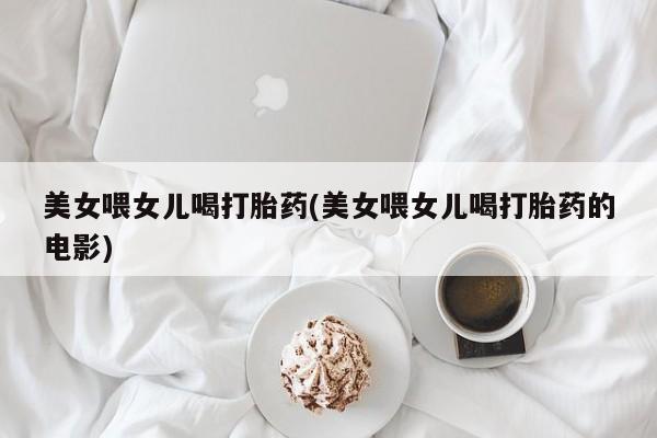 堕胎药微信有谁买微信美女喂女儿喝打胎药(美女喂女儿喝打胎药的电影)