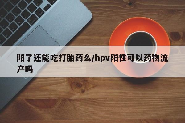 堕胎药微信有谁买微信阳了还能吃打胎药么/hpv阳性可以药物流产吗