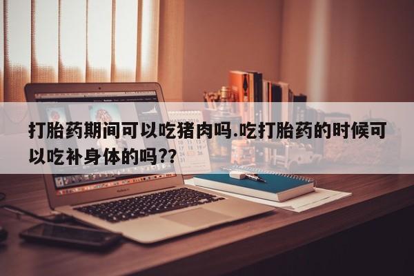 堕胎药微信有谁买微信打胎药期间可以吃猪肉吗.吃打胎药的时候可以吃补身体的吗?？