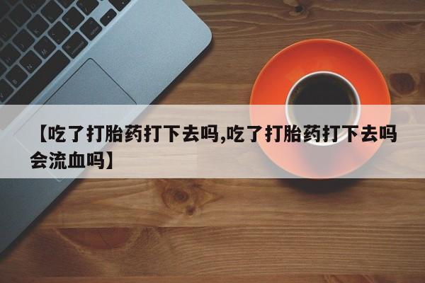 堕胎药微信有谁买微信【吃了打胎药打下去吗,吃了打胎药打下去吗会流血吗】