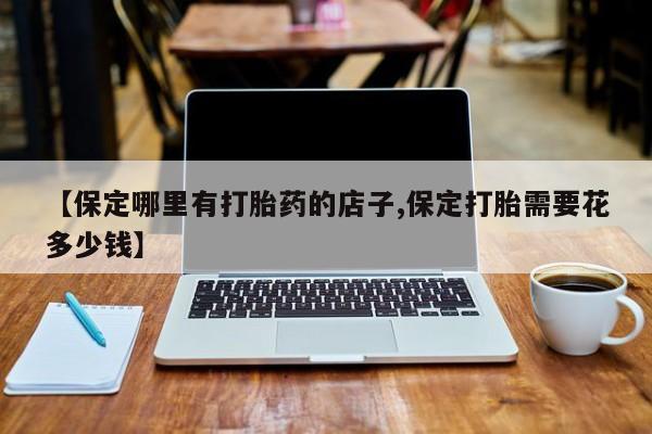 堕胎药微信有谁买微信【保定哪里有打胎药的店子,保定打胎需要花多少钱】