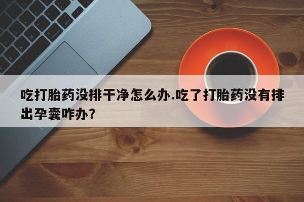 堕胎药微信有谁买微信吃打胎药没排干净怎么办.吃了打胎药没有排出孕囊咋办？